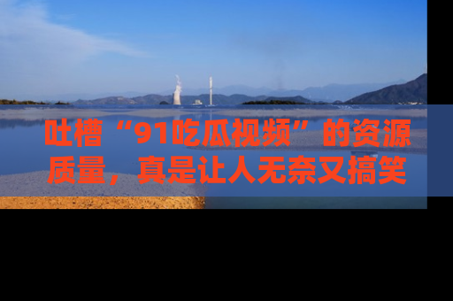 吐槽“91吃瓜视频”的资源质量，真是让人无奈又搞笑！