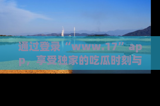 通过登录“www.17”app，享受独家的吃瓜时刻与娱乐资讯！