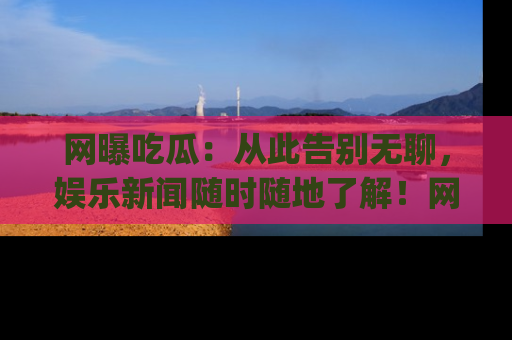 网曝吃瓜:从此告别无聊,娱乐新闻随时随地了解!网址:www.wangbaoegua.com