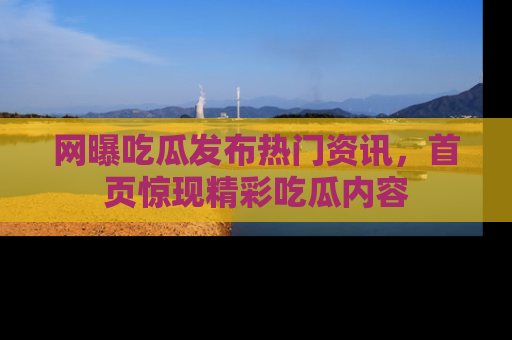 网曝吃瓜发布热门资讯,首页惊现精彩吃瓜内容