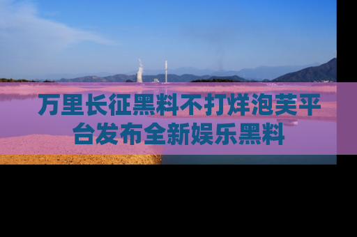 万里长征黑料不打烊泡芙平台发布全新娱乐黑料