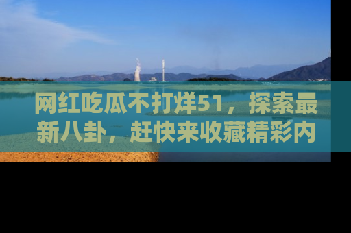 网红吃瓜不打烊51，探索最新八卦，赶快来收藏精彩内容！