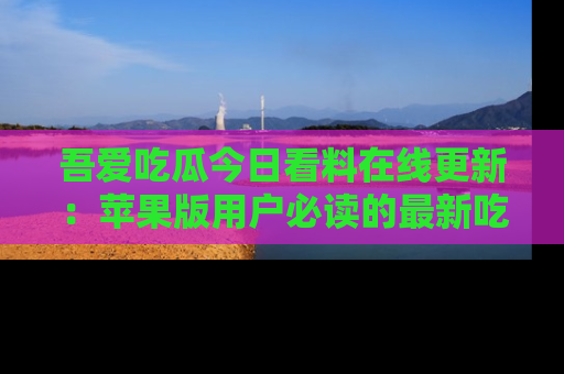 吾爱吃瓜今日看料在线更新:苹果版用户必读的最新吃瓜技巧