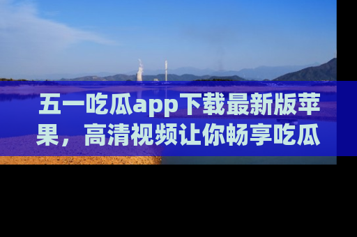 五一吃瓜app下载最新版苹果，高清视频让你畅享吃瓜乐趣