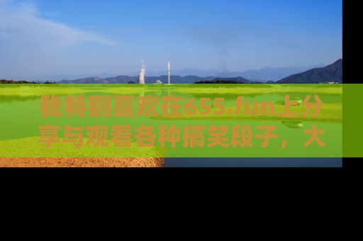 我特别喜欢在655.fun上分享与观看各种搞笑段子，大家一起来享受乐趣吧！