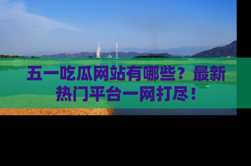 五一吃瓜网站有哪些？最新热门平台一网打尽！