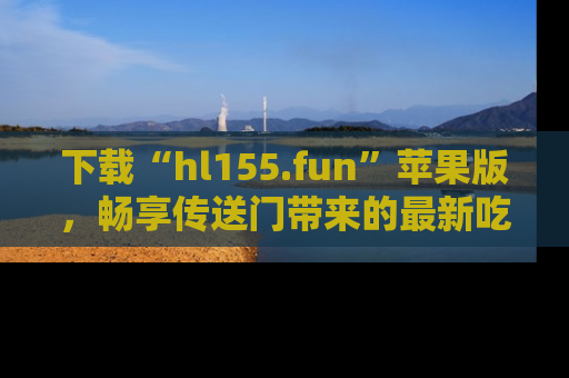 下载“hl155.fun”苹果版，畅享传送门带来的最新吃瓜资讯