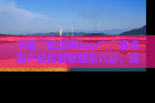 下载“吃瓜网app”,安卓用户轻松获取娱乐八卦,成为身边的知情达人!
