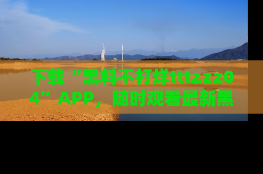 下载“黑料不打烊tttzzz04”APP，随时观看最新黑料不打烊tttzzz04在线！