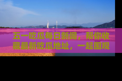 五一吃瓜每日新闻，帮你收藏最新吃瓜地址，一起围观吧！