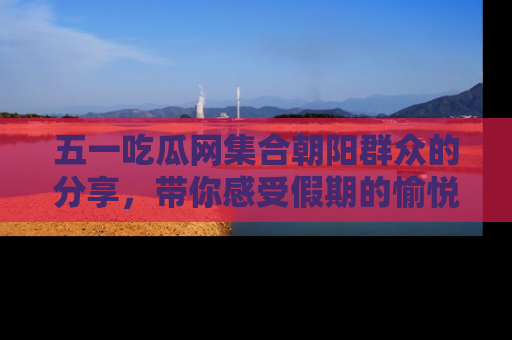五一吃瓜网集合朝阳群众的分享，带你感受假期的愉悦！