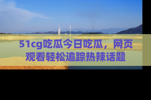 51cg吃瓜今日吃瓜，网页观看轻松追踪热辣话题