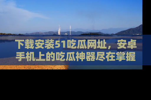 下载安装51吃瓜网址，安卓手机上的吃瓜神器尽在掌握