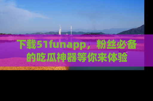 下载51funapp，粉丝必备的吃瓜神器等你来体验