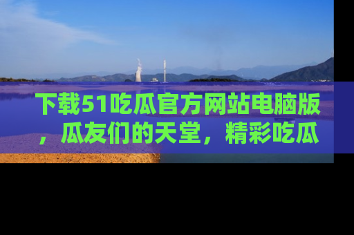 下载51吃瓜官方网站电脑版,瓜友们的天堂,精彩吃瓜故事不容错过!