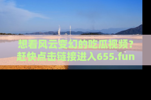 想看风云变幻的吃瓜视频？赶快点击链接进入655.fun吧！
