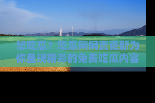 想吃瓜？吃瓜网网页更新为你呈现精彩的免费吃瓜内容！