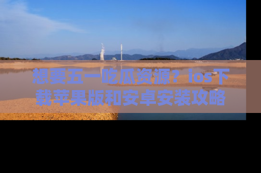 想要五一吃瓜资源？ios下载苹果版和安卓安装攻略