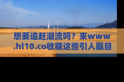 想要追赶潮流吗?来www.hl10.co收藏这些引人瞩目的新闻瞬间吧!