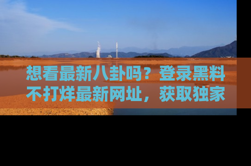 想看最新八卦吗？登录黑料不打烊最新网址，获取独家内容