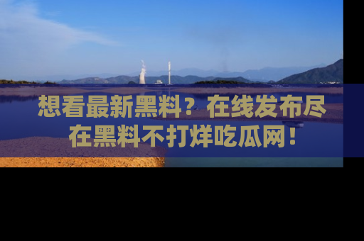 想看最新黑料？在线发布尽在黑料不打烊吃瓜网！