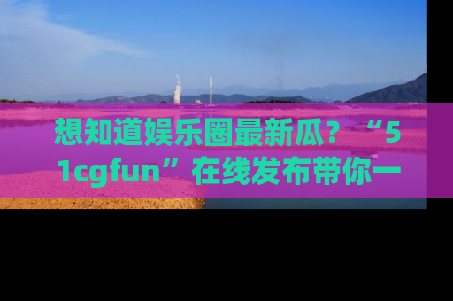 想知道娱乐圈最新瓜？“51cgfun”在线发布带你一探究竟！