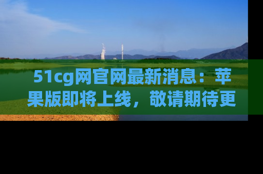 51cg网官网最新消息：苹果版即将上线，敬请期待更多吃瓜内容！