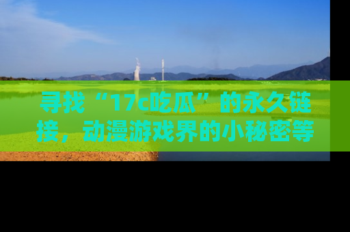 寻找“17c吃瓜”的永久链接，动漫游戏界的小秘密等你来揭秘！