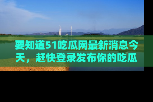 要知道51吃瓜网最新消息今天，赶快登录发布你的吃瓜体验吧！
