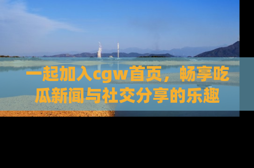一起加入cgw首页，畅享吃瓜新闻与社交分享的乐趣