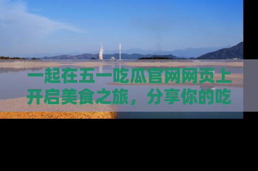 一起在五一吃瓜官网网页上开启美食之旅,分享你的吃瓜故事与精彩瞬间!