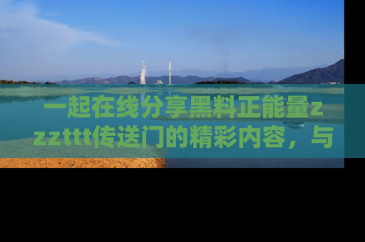 一起在线分享黑料正能量zzzttt传送门的精彩内容,与朋友互动!