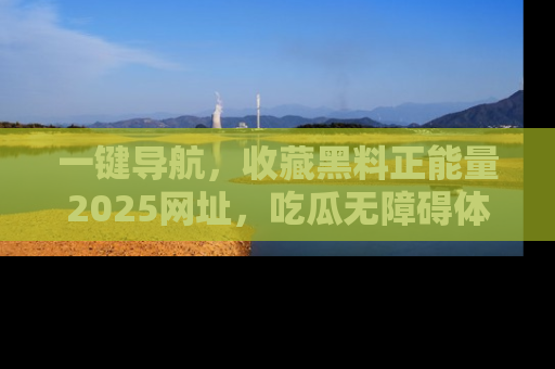 一键导航，收藏黑料正能量2025网址，吃瓜无障碍体验