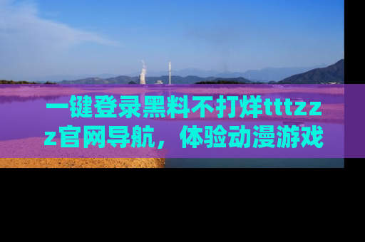 一键登录黑料不打烊tttzzz官网导航，体验动漫游戏风格黑料盛宴
