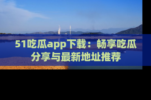 51吃瓜app下载：畅享吃瓜分享与最新地址推荐