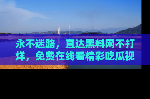 永不迷路,直达黑料网不打烊,免费在线看精彩吃瓜视频!