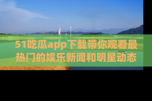 51吃瓜app下载带你观看最热门的娱乐新闻和明星动态