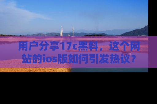 用户分享17c黑料，这个网站的ios版如何引发热议？