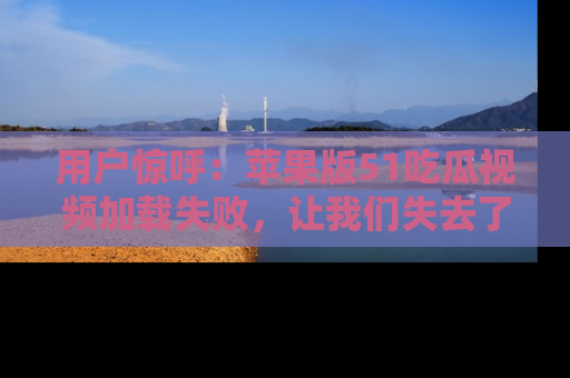 用户惊呼:苹果版51吃瓜视频加载失败,让我们失去了宝贵资源!