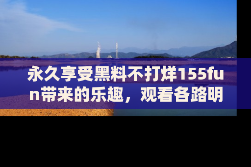 永久享受黑料不打烊155fun带来的乐趣,观看各路明星的内幕故事!