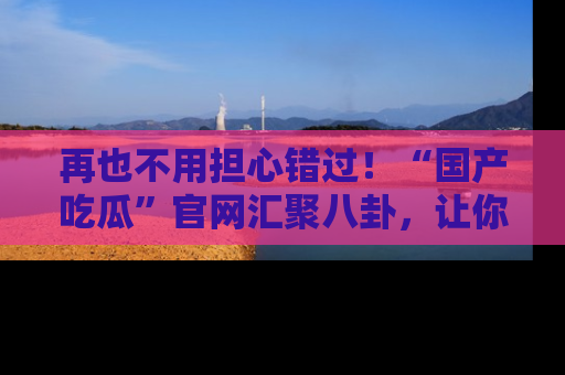 再也不用担心错过！“国产吃瓜”官网汇聚八卦，让你随时随地吃瓜。