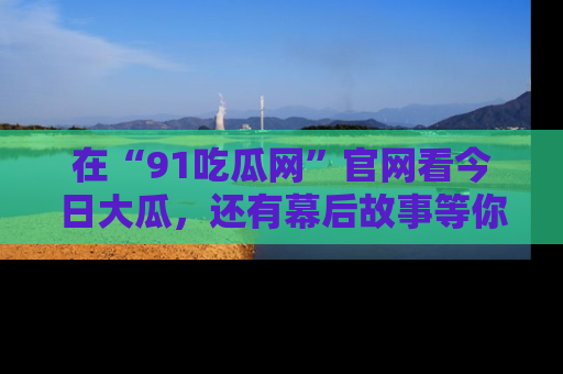 在“91吃瓜网”官网看今日大瓜，还有幕后故事等你来挖掘！