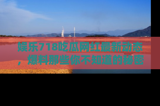 娱乐718吃瓜网红最新动态，爆料那些你不知道的秘密！