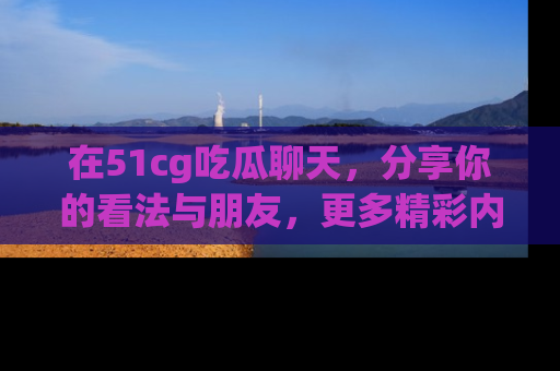在51cg吃瓜聊天，分享你的看法与朋友，更多精彩内容请浏览网址www.51cg.com！