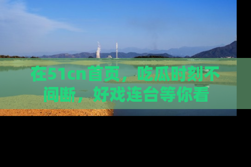 在51cn首页,吃瓜时刻不间断,好戏连台等你看