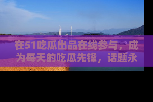 在51吃瓜出品在线参与,成为每天的吃瓜先锋,话题永不落幕!