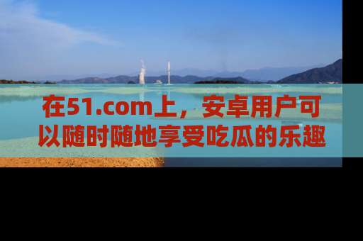 在51.com上,安卓用户可以随时随地享受吃瓜的乐趣!