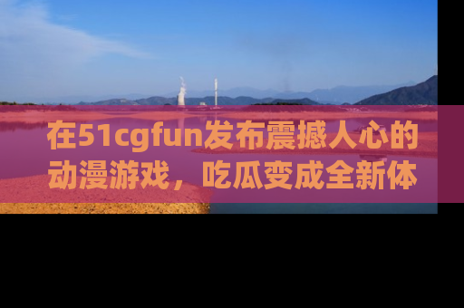 在51cgfun发布震撼人心的动漫游戏,吃瓜变成全新体验
