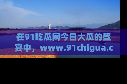 在91吃瓜网今日大瓜的盛宴中，www.91chigua.com带你领略每个让人咋舌的精彩故事！