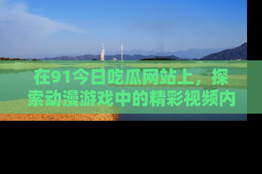 在91今日吃瓜网站上,探索动漫游戏中的精彩视频内容